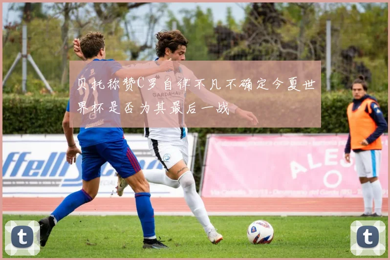 贝托称赞C罗自律不凡不确定今夏世界杯是否为其最后一战