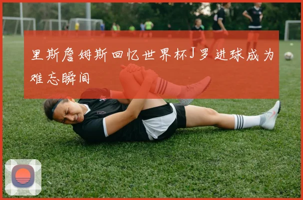 里斯詹姆斯回忆世界杯J罗进球成为难忘瞬间