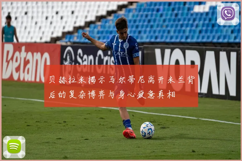 贝赫拉米揭示马尔蒂尼离开米兰背后的复杂博弈与身心疲惫真相