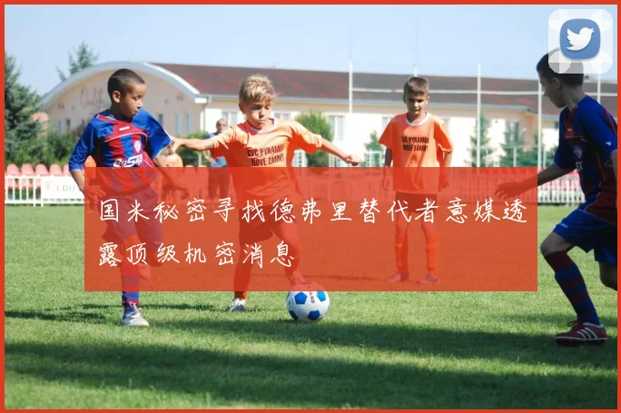 国米秘密寻找德弗里替代者意媒透露顶级机密消息