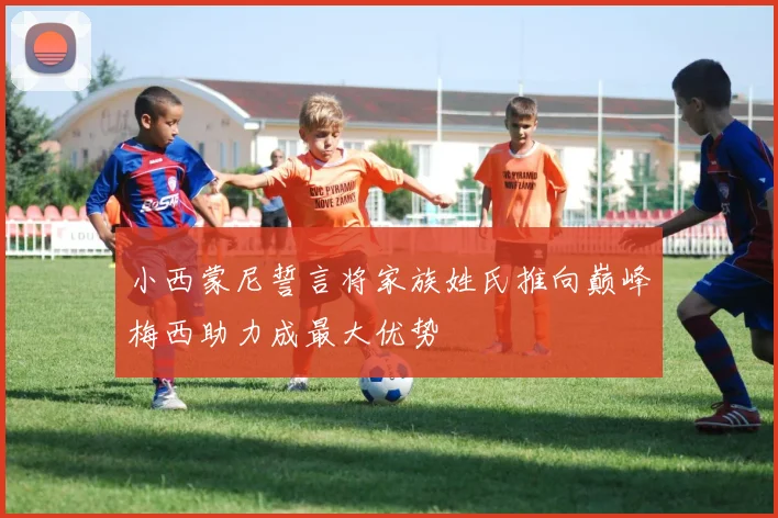 小西蒙尼誓言将家族姓氏推向巅峰梅西助力成最大优势