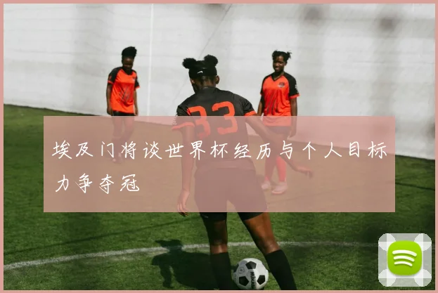 埃及门将谈世界杯经历与个人目标力争夺冠