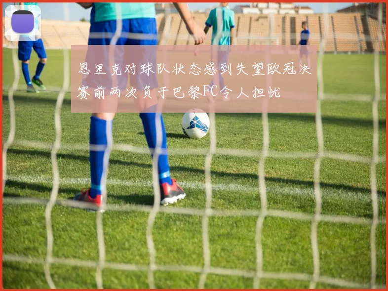 恩里克对球队状态感到失望欧冠决赛前两次负于巴黎FC令人担忧