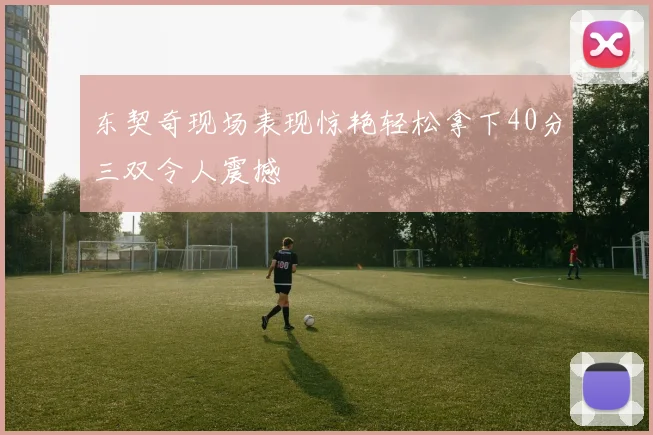 东契奇现场表现惊艳轻松拿下40分三双令人震撼