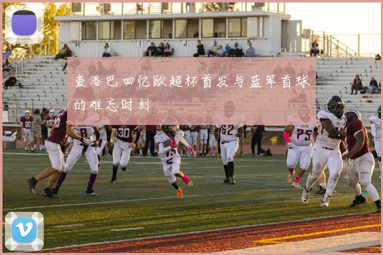 查洛巴回忆欧超杯首发与蓝军首球的难忘时刻