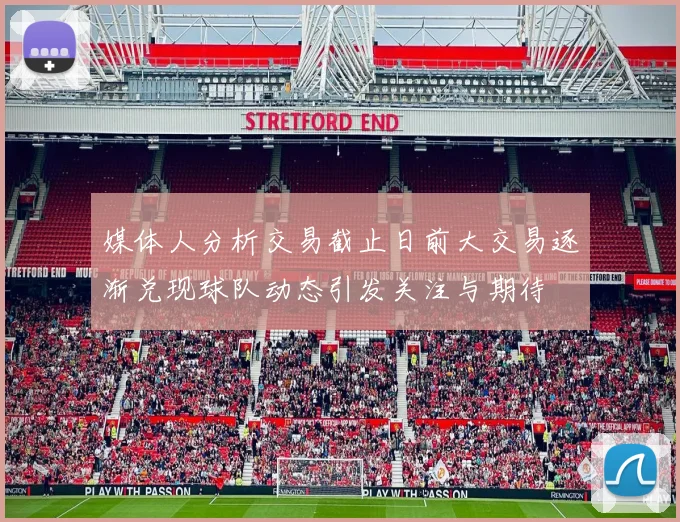媒体人分析交易截止日前大交易逐渐兑现球队动态引发关注与期待
