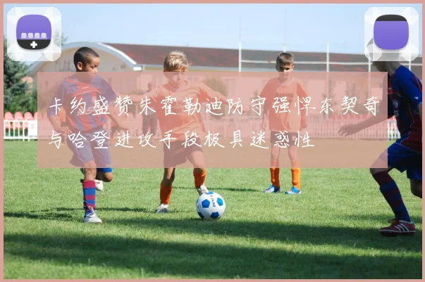 卡约盛赞朱霍勒迪防守强悍东契奇与哈登进攻手段极具迷惑性